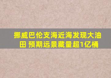 挪威巴伦支海近海发现大油田 预期远景藏量超1亿桶